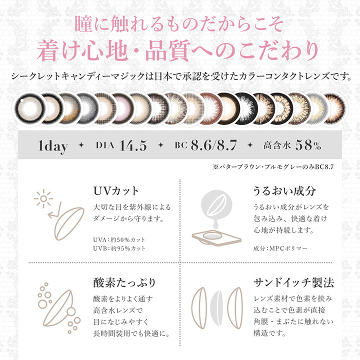 瞳に触れるものだからこそ着け心地・品質へのこだわり, シークレットキャンディーマジックは日本で承認を受けたカラーコンタクトレンズです。, 1day, DIA14.5, BC8.6/8.7, 高含水58%, ※バターブラウン・プルモグレーのみBC8.7, UVカット, 大切な目を紫外線によるダメージから守ります。, UVA:約50%カット、UVB:約95%カット、UVBうるおい成分, うるおい成分がレンズを包み込み快適な着け心地が持続します。成分:MPCポリマー, 酸素たっぷり, 酸素をより通す高含水レンズで目に馴染みやすく長時間装用でも快適に。, サンドイッチ製法, レンズ素材で色素を挟み込むことで色素が直接角膜・瞼に触れない構造です。 | シークレットキャンディーマジックワンデー SECRET CANDYMAGIC 1day カラコン カラーコンタクト
