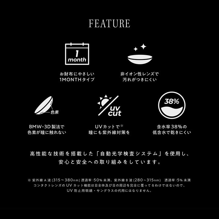 (レンズスペック)Feature,1month,非イオン性レンズで汚れがつきにくい,BMW-3D製法で色素が瞳に触れない,UVカットで瞳にも紫外線対策を※紫外線A波(315~380nm)透過率:50%未溝、紫外線B波(280~315nm)透過率:5%未满。コンタクトレンズのUVカット機能は目全体及び目の周辺を完全に覆ってるわけではないので、UV防止用眼鏡·サングラスの代用にはなりません。,含水率38%の低含水で乾きにくい,高性能な技術を搭載した「自動工学検査システム」を使用し、安心と安全への取り組みをしています。 | アンヴィワンマンス envie 1month カラコン カラーコンタクト
