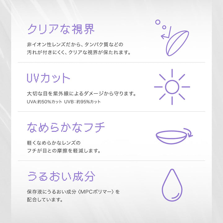 UVカット 大切な目を紫外線によるダメージから守ります。UVA約50%カット UVB約95%カット, うるおい成分 うるおい成分がレンズを包み込み快適なつけ心地が持続します。成分 MPCポリマー(保存駅に配合) | リアリアワンマンス RIARIA 1month カラコン カラーコンタクト

