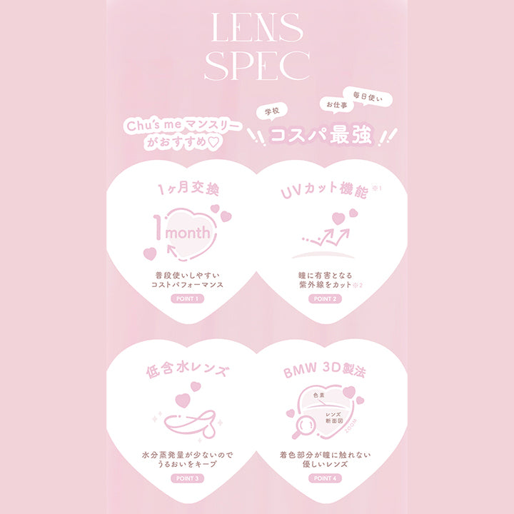 chu's me monthly mote lens, lens spec, chu's meマンスリーがおすすめ, コスパ最強, 学校 お仕事 毎日使い, point, 1か月交換, 普段使いしやすいコストパフォーマンス, point, UVカット機能※紫外線UVAを50%以上、UVBを95%以上カット, 瞳に有害となる紫外線をカット※コンタクトレンズのUVカット機能は目全体及び目の周辺を完全に覆っているわけではないので、UV防止用メガネ・サングラスの代用にはなりません, point, 低含水レンズ, 水分蒸発量が少ないのでうるおいをキープ, point, BMW 3D製法, 着色部分が瞳にふれない優しいレンズ | チューズミーマンスリー chu's me monthly カラコン カラーコンタクト

