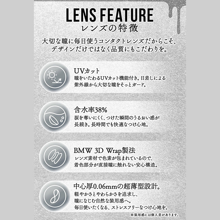 (レンズスペック)Lens Feature,レンズの特徴,大切な瞳に毎日使うコンタクトレンズだからこそ、デザインだけではなく品質にもこだわりを。,UVカット：瞳をいたわるUVカット機能付き。日差しによる紫外線から大切な瞳をそっとガード。,含水率38%：涙を奪いにくく、つけた瞬間のうるおい感が長続き。長時間でも快適なつけ心地。,BMW 3D Wrap製法：レンズ素材で色素が包まれているので、着色部分が直接瞳に触れない安心構造。,中心厚0.06mmの超薄型設計：軽やかさとやわらかさを追求し、瞳になじむ自然な装用感へ。毎日使いたくなる、ストレスフリーなつけ心地を。※装用感には個人差があります。,DIA14.0mm～14.5mm,着色直径12.8mm～14.0mm,BC8.6mm～8.7mm,度数±0.00～-8.00 | カラーズワンデー colors 1day カラコン カラーコンタクト
