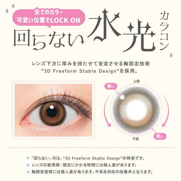 全てのカラー 可愛い位置でLock on, 回らない水光カラコン, レンズ下方に厚みを持たせて安定させる軸固定技術, 3D Freeform Stable Designを採用。回らないのは3D Freeform Stabl Designの特徴です。, レンズの装用感・固定にかかる時間には個人差があります。, 軸固定技術には個人差があります。不具合対応の対象外となります。 | LilMe リルミィ 1day カラコン カラーコンタクト

