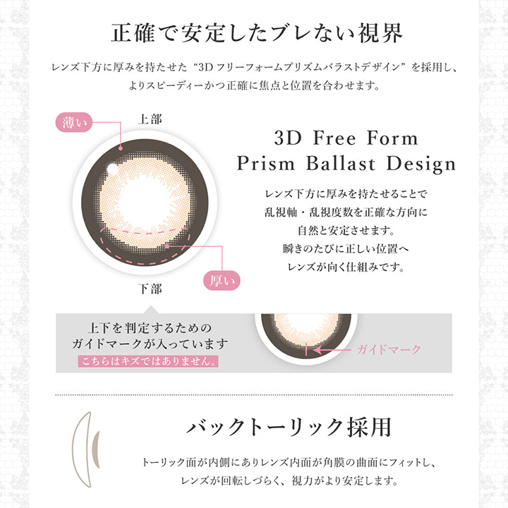 正確で安定したブレない視界：レンズ下方に厚みを持たせた3Dフリーフォームプリズムバラストデザインを採用し、よりスビーディーかつ正確に焦点と位置を合わせます。,バックトーリック採用:トーリック面が内側にありレンズ内面が角膜の局面にフィットし、レンズが回転しづらく、視力がより安定します。 | シークレットキャンディーマジックトーリックワンデー Secret Candymagic Toric 1Day カラコン カラーコンタクト
