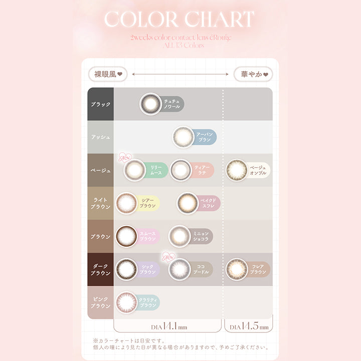 Color Chart,2weeks,colorcontactlens,éRouge,All,13Colors,裸眼風,華やか♥,ブラック,チュチュノワール,アッシュ,アーバンブラン,ベージュ,New,リリームース,ティアーラテ,ベージュオンブル,ライトブラウン,シアーブラウン,ベイクドスフレ,ブラウン,スムースブラウン,ミニョンショコラ,ダークブラウン,シックブラウン,New,ココプードル,フレアブラウン,ピンク,ブラウン,クラリティブラウン,Dia14.1mm,Dia14.5mm,※カラーチャートは目安です。,個人の瞳により見た目が異なる場合がありますので、予めご了承ください。|エルージュ(eRouge) 2weeks カラコン カラーコンタクト