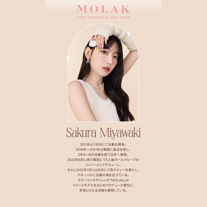 モラクワンデー(MOLAK 1day),Sakura Miyawaki,2011年より日本にて活動を開始。,2018年～2021年は韓国に拠点を移し、2年6ヶ月の活動を経て日本へ帰国。,2022年5月に再び韓国にて5人組ガールグループのメンバーとしてデビューし、さらに2023年1月には日本にて再デビューを果たし、グローバルに活躍の場を広げている。,カラーコンタクトレンズ『MOLAK』のイメージモデルをはじめプロデュース業など、多岐にわたる活動も展開している。|モラクワンデー MOLAK 1day カラコン カラーコンタクト