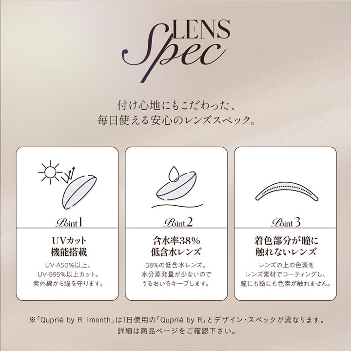 レンズスペック(Lens Spec),付け心地にもこだわった、毎日使える安心のレンズスペック。,Point01 UVカット機能搭載：UV-A 50%以上、UV-B 95%以上カット。紫外線から瞳を守ります。,Point02 含水率38％低含水レンズ：38％の低含水レンズ。水分蒸発量が少ないのでうるおいをキープします。,Point03 着色部分が瞳に触れないレンズ；レンズの上の色素をレンズ素材でコーティングし、瞳にも瞼にも色素が触れません。,※「キュプリエワンマンス(Quprie 1Month)」は1日使用のキュプリエワンデーとデザイン・スペックが異なります。詳細は商品ページをご確認ください。 | キュプリエワンマンス Quprie by R 1Month カラコン カラーコンタクト
