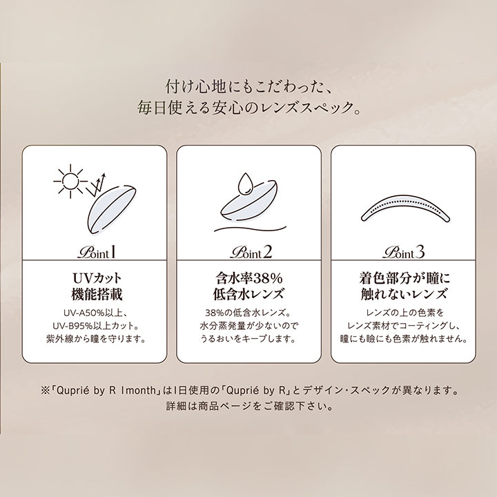 レンズスペック(Lens Spec),付け心地にもこだわった、毎日使える安心のレンズスペック。,Point01 UVカット機能搭載：UV-A 50%以上、UV-B 95%以上カット。紫外線から瞳を守ります。,Point02 含水率38％低含水レンズ：38％の低含水レンズ。水分蒸発量が少ないのでうるおいをキープします。,Point03 着色部分が瞳に触れないレンズ；レンズの上の色素をレンズ素材でコーティングし、瞳にも瞼にも色素が触れません。,※「キュプリエワンマンス(Quprie 1Month)」は1日使用のキュプリエワンデーとデザイン・スペックが異なります。詳細は商品ページをご確認ください。 | キュプリエワンマンス quprie 1month monthly 1month カラコン カラーコンタクト
