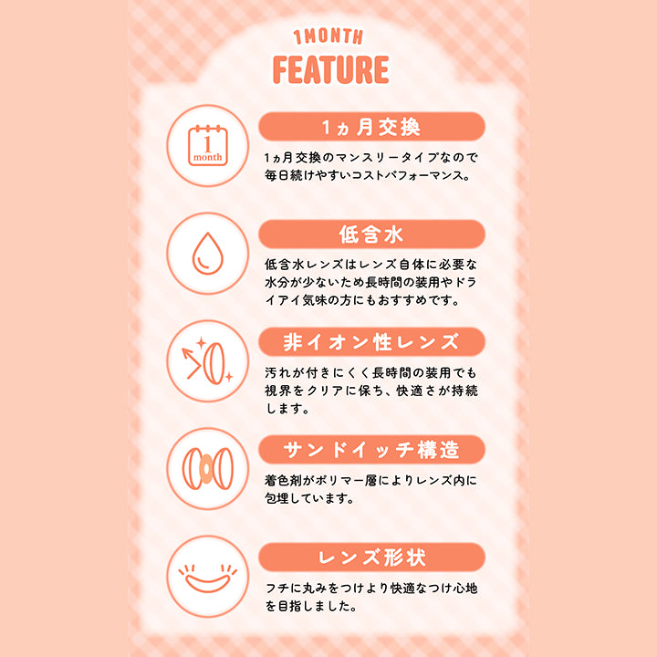 シャプン(Chapun)のレンズスペック,1ヵ月交換：1か月交換のマンスリータイプなので毎日続けやすいコストパフォーマンス,低含水：低含水レンズはレンズ自体に必要な水分が少ないため長時間の装用やドライアイ気味の方にもおすすめです。,非イオン性レンズ：汚れが付きにくく長時間の装用でも視界をクリアに保ち、快適さが持続します。,サンドイッチ構造：着色剤がポリマー層によりレンズ内に包埋しています。,レンズ形状：フチに丸みをつけより快適な着け心地を目指しました。 | シャプンワンマンス chapun 1month monthly カラコン カラーコンタクト

