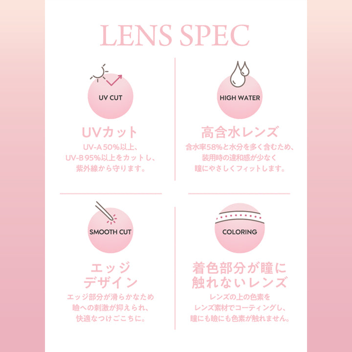 フランミー(Flanmy)のレンズスペック,UVカッ：UV-A 50%以上、UV-B 95%以上をカットし、紫外線から守ります。,高含水レンズ：含水率58%と水分を多く含むため、装用時の違和感が少なく瞳に優しくフィットします。,エッジデザイン：エッジ部分が滑らかなためまぶたへの刺激が抑えあれ、快適なつけごこちに。 | フランミー flanmy 1day カラコン カラーコンタクト
