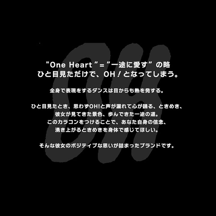 "One Heart"="一途に愛す”の略,ひと目見ただけで、OH!となってしまう。,全身で表現をするダンスは目からも熱を発する。,ひと目見たとき、思わずOH!と声が漏れて心が踊る、ときめき、,彼女が見てきた景色、歩んできた一途の道。,このカラコンをつけることで、あなた自身の信念、,湧き上がるときめきを身体で感じてほしい。,そんな彼女のボジティブな思いが詰まったブランドです。 | オー Oh 1day カラコン カラーコンタクト