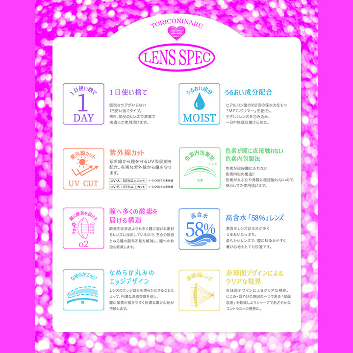 Lens Spec, トリコニナル(Toriconinaru), 1日使い捨て：面倒なケアがいらない1日使い捨てタイプ。毎日、新品のレンズで清潔で快適にご使用いただけます。, うるおい成分配合：ヒアルロン酸の約2倍の保水力をもつ「MPCポリマー」を配合。優しくレンズを包み込み、1日中快適な着け心地に。, 紫外線カット：紫外線から瞳を守るUV吸収剤を配合。有害な紫外線から瞳を守ります。UV-A:50%以上カット※-3.00D、UV-B:95%以上カット, ※-3.00D, 色素が瞳に直接触れない色素内包製法：色素が直接瞳に触れない色素内包の構造!!色素が瞼や角膜に直接触れないので、安心してご使用いただけます。, 瞳へ多くの酸素を届ける構造：酸素を従来品よりも多く瞳に届ける素材をレンズに採用しているので、充血の原因となる瞳の酸素不足を解消し、瞳絵の負担も軽減します。, 高含水「58%」レンズ：高含水レンズは水分が多くうるおいたっぷり。柔らかいレンズで、瞳になじみやすく着け心地もとても快適です。, なめらか丸みのエッジデザイン：レンズのエッジ部分を滑らかにすることによって、円滑な涙液交換を促し、瞳に酸素が届きやすく