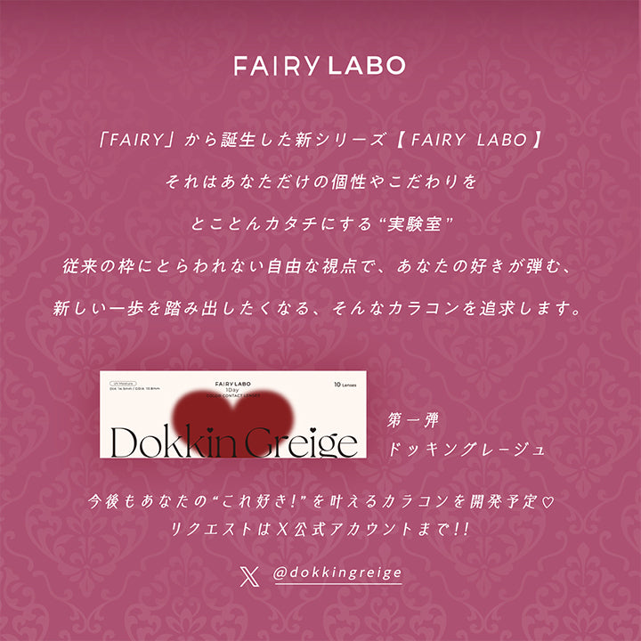 Fairy Labo(フェアリーラボ), 「Fairy」から誕生した新シリーズ, Fairy Labo(フェアリーラボ), それはあなただけの個性やこだわりをとことんカタチにする“実験室”, 従来の枠にとらわれない自由な視点であなたの好きが弾む、新しい一歩を踏み出したくなる、そんなカラコンを追求します。, 第一弾 ドッキングレージュ, 今後もあなたの“これ好き!”を叶えるカラコンを開発予定♡, リクエストはX公式アカウントまで !!, ·1日使い捨てレンズです。連続装用はできません。·使用済みのレンズは再使用しないでください。, ·眼科医から指示された時間内で使用してください。·就寝前には必ずレンズをはずしてください。, ·異常がなくても定期検診を必ず受けてください。·眼ヤニ、充血、異物感など、少しでも異常を感じたら直ちに眼科を受診してください。, ※コンタクトレンズは高度管理医療機器です。※必ず眼科医の検査·処方を受け、ご自身の目にあったコンタクトレンズをお求めください。※コンタクトレンズは目に直接のせて使用するものです。, レンズの取り扱い方法を誤ると、眼障害につながることがあります。必ず添付文書をよく読