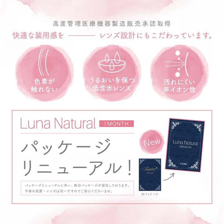 ルナナチュラルワンマンス(LUNANATURAL 1month),高度管理医療機器製造販売承認取得,快適な装用感を,レンズ設計にもこだわっています。,色素が触れない,うるおいを保つ低含水レンズ,汚れにくい非イオン性,パッケージリニューアル！,パッケージリニューアルに伴い、新旧パッケージが混在しております。中身の品質・レンズは同一ですのでご安心くださいませ。|ルナナチュラルワンマンス(Luna Natural 1MONTH) ,カラコン,カラーコンタクト,マンスリーコンタクトレンズ