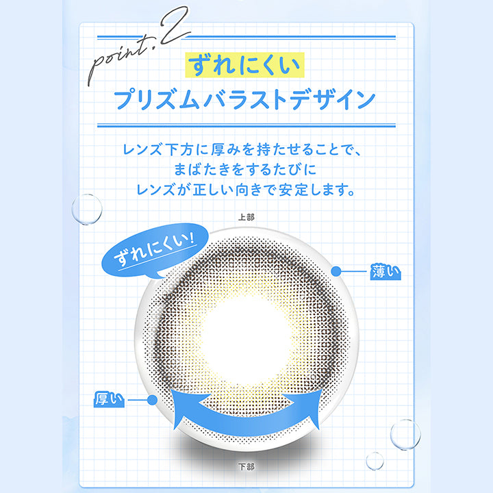 (商品特徴2)Point2 ずれにくいプリズムバラストデザイン,レンズ下方に厚みを持たせることで、まばたきをするたびにレンズが正しい向きで安定します。 | フェリアモトーリック feliamo Toric 1day カラコン カラーコンタクト
