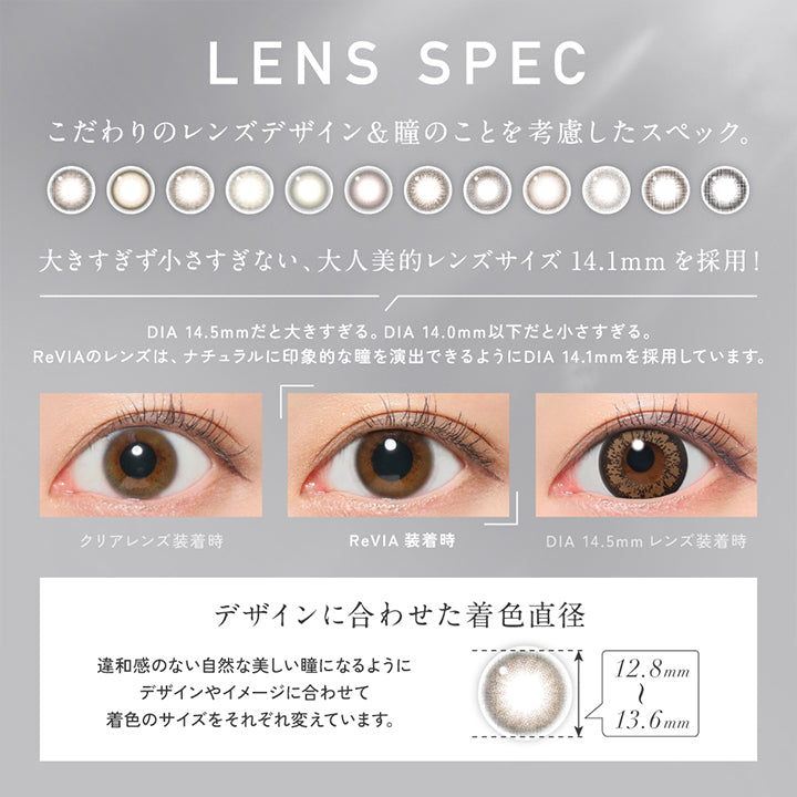 Lens Spec, こだわりのレンズデザイン&瞳のことを考慮したスペック。, 大きすぎず小さすぎない、大人美的レンズサイズ14.1mmを採用!, DIA 14.5mmだと大きすぎる。DIA 14.0mm以下だと小さすぎる。, ReVIAのレンズは、ナチュラルに印象的な瞳を演出できるようにDIA 14.1mmを採用しています。, 装用比較, デザインに合わせた着色直径(12.8mm～13.6mm)：違和感のない自然な美しい瞳になるようにデザインやイメージに合わせて着色のサイズをそれぞれ変えています。 | レヴィアワンマンスサークル revia 1month circle monthly 1month カラコン カラーコンタクト
