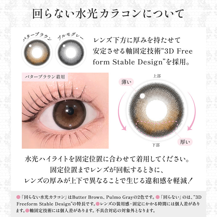 (レンズスペック2)回らない水光カラコンについて, レンズ下方に厚みを持たせて安定させる軸固定技術「3D Free form stable design」を採用。, 水光ハイライトを固定位置に合わせて着用してください。, 固定位置までレンズが回転するときに、レンズの厚みが上下で異なることで生じる違和感を軽減！, 回らない水光カラコンはButter Brown、Pulmo Grayの2色です。, 回らないのは3D Freeform Stable Designの特徴です。, レンズの装用感・固定にかかる時間には個人差があります。, 軸固定技術には個人差があります。不具合対応の対象外となります。 | シークレットキャンディーマジックワンデー Secret Candymagic 1Day カラコン カラーコンタクト
