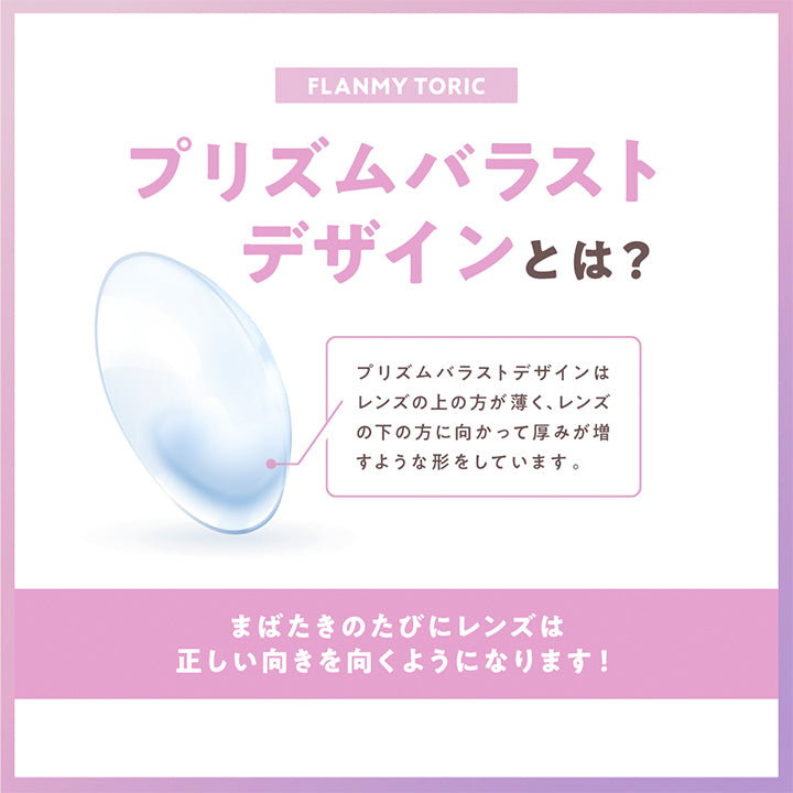 Flanmy Toric(フランミートーリック), プリズムバラストデザインとは？, プリズムバラストデザインはレンズの上の方が薄く、レンズの下の方に向かって厚みが増すような形をしています。, まばたきのたびにレンズは正しい向きを向くようになります! | フランミー トーリック FLANMY TORIC 1day カラコン カラーコンタクト
