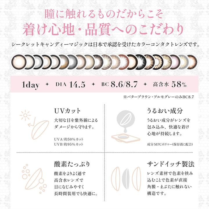 (レンズスペック1)About lens, 瞳に触れるものだからこそ着け心地・品質へのこだわり, シークレットキャンディーマジックは日本で承認を受けたカラーコンタクトレンズです。, 1day, DIA14.5, BC8.6/8.7, 高含水58%, ※バターブラウン・プルモグレーのみBC8.7, UVカット, 大切な目を紫外線によるダメージから守ります。, UVA:約50%カット、UVB:約95%カット、UVBうるおい成分, うるおい成分がレンズを包み込み快適な着け心地が持続します。成分:MPCポリマー, 酸素たっぷり, 酸素をより通す高含水レンズで目に馴染みやすく長時間装用でも快適に。, サンドイッチ製法, レンズ素材で色素を挟み込むことで色素が直接角膜・瞼に触れない構造です。 | シークレットキャンディーマジックワンデー Secret Candymagic 1Day カラコン カラーコンタクト
