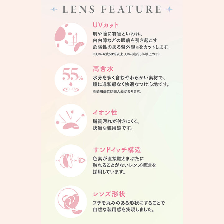 ファルーム(FALOOM),LENS FEATURE,UVカット,肌や瞳に有害といわれ、白内障などの眼病を引き起こす危険性のある紫外線をカットします。,※UV-A波50%以上、UV-B波95%以上カット,高含水,水分を多く含むやわらかい素材で、瞳に違和感なく快適なつけ心地です。,※装用感には個人差があります。,イオン性,脂質汚れが付きにくく、快適な装用感です。,サンドイッチ構造,色素が直接瞳とまぶたに触れることがないレンズ構造を採用しています。,レンズ形状,フチを丸みのある形状にすることで自然な装用感を実現しました。|ファルーム FALOOM カラコン カラーコンタクト
