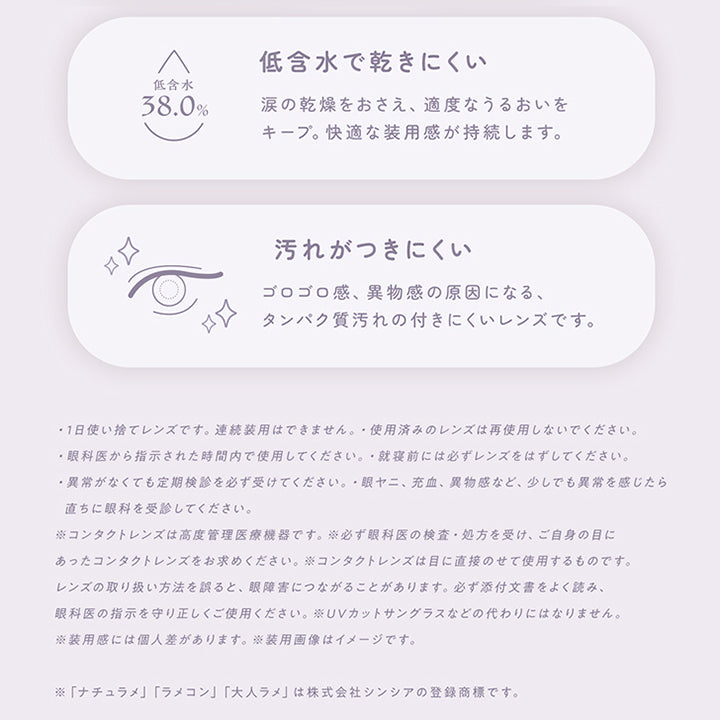 レンズスペック(Lens Spec2),低含水で乾きにくい：涙の乾燥を抑え、適度なうるおいをキープ。快適な装用感が持続します。,汚れがつきにくい：ゴロゴロ感、異物感の原因になる、タンパク質汚れのつきにくいレンズです。,·1日使い捨てレンズです。連続装用はできません。·使用済みのレンズは再使用しないでください。,·眼科医から指示された時間内で使用してください。·就寝前には必ずレンズをはずしてください。,·異常がなくても定期検診を必ず受けてください。·眼ヤニ、充血、異物感など、少しでも異常を感じたら直ちに眼科を受診してください。,※コンタクトレンズは高度管理医療機器です。※必ず眼科医の検査·処方を受け、ご自身の目にあったコンタクトレンズをお求めください。※コンタクトレンズは目に直接のせて使用するものです。,レンズの取り扱い方法を誤ると、眼障害につながることがあります。必ず添付文書をよく読み、眼科医の指示を守り正しくご使用ください。,※UVカットサングラスなどの代わりにはなりません。,※装用感には個人差があります。※装用画像はイメージです。,※「ナチュラメ」「ラメコン」「大人ラメ」は株式会社シンシアの登録商標です。