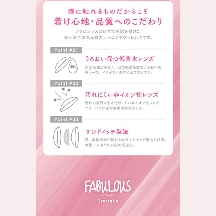 ファビュラス(FABULOUS)度なし,瞳に触れるものだからこそ着け心地・品質へのこだわり,ファビュラスは日本で承認を受けた安心安全の高品質カラーコンタクトレンズです。,Point01,うるおい保つ低含水レンズ,水分蒸発が少なく、目の乾燥を防ぎうるおい感 をキープ。ドライアイの方におすすめです。,38%,Point02,汚れにくい非イオン性レンズ,汚れの原因を引き付けにくい非イオン性レンズ。クリーンで快適な装用感が続きます。,Point03,サンドイッチ製法,目に直接色素が触れないサンドイッチ構造を採用。角膜・まぶたに安心の配慮を。FABULOUS,ファビュラス,1month|ファビュラス(FABULOUS)コンタクトレンズ