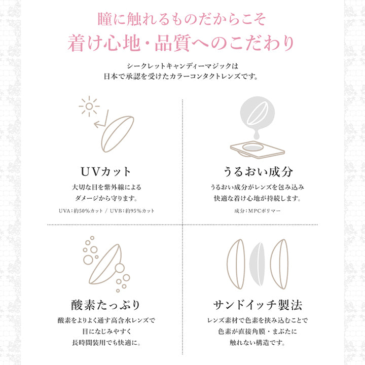 瞳に触れるものだからこそ着け心地·品質へのこだわり,シークレットキャンディーマジックは日本で承認を受けたカラーコンタクトレンズです。,UVカット：大切な目を紫外線によりダメージから守ります※UV-A 約50%カット、UV-B 約95%カット,うるおい成分：うるおい成分がレンズを包み込み快適な着け心地が持続します。※MPCポリマー,酸素たっぷり：酸素をよりよく通す高含水レンズで目になじみやすく長時間装用でも快適に。,サンドイッチ製法：レンズ素材で色素を挟み込むことで色素が直接角膜・瞼に触れない構造です。 | シークレットキャンディーマジックトーリックワンデー Secret Candymagic Toric 1Day カラコン カラーコンタクト

