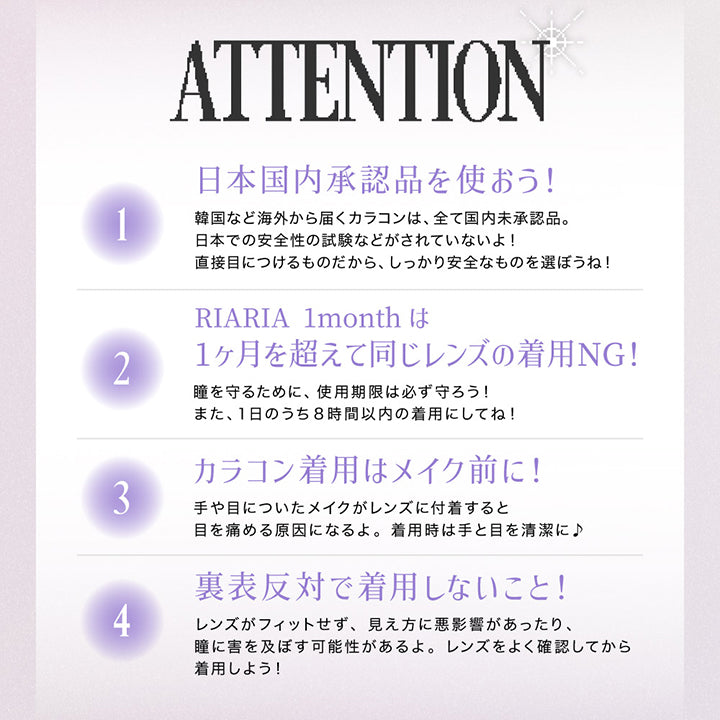ATTENTION, りあとの約束、守ってね！, １．日本国内承認品を使おう！韓国など海外から発送されるカラコンはすべて国内未承認品。日本での安全性の試験などがされていないよ！直接目につけるものだから、しっかり安全なものを選ぼうね！, ２．RIARIAはワンデーカラコンだよ 2日以上同じレンズの着用NG！瞳を守るために、使用期限は必ず守ろう！また、1日のうち8時間以内の着用にしてね！, ３．カラコン着用はメイク前に！手や目についたメイクがレンズに付着すると目を傷める原因になるよ。着用時は手と目を清潔に！, ４．裏表反対で着用しないこと！レンズがフィットせず、見え方に悪影響があったり、瞳に害を及ぼす可能性があるよ。レンズをよく確認してから着用しよう！キレイなおわん型はOK 外側に沿っているのはNG | リアリアワンマンス RIARIA 1month カラコン カラーコンタクト
