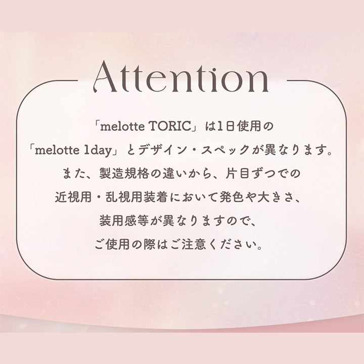Attention, 「melotte Toric」は1日使用の「melotte lday」とデザイン·スペックが異なります。また、製造規格の違いから、片目ずつでの近視用·乱視用装着において発色や大きさ、装用感等が異なりますので、ご使用の際はご注意ください。 | メロットトーリック melotte Toric 1day 乱視用カラコン カラーコンタクト
