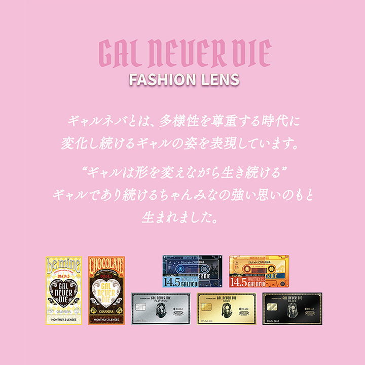 Gal Never Die,Fashion Lens,ギャルネバとは、多様性を尊重する時代に変化し続けるギャルの姿を表現しています。,“ギャルは形を変えながら生き続ける”,ギャルであり続けるちゃんみなの強い思いのもと生まれました。 | ギャルネバーダイマンスリー Gal Never Die Monthly 1month カラコン カラーコンタクト
