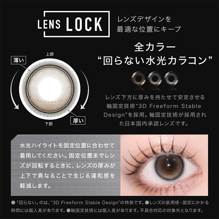 (レンズスペック2)Lens Spec,Lens Lock 回らない水光,レンズデザインを最適な位置にキープする全カラー回らない水光カラコン,レンズ下方に厚みを持たせて安定させる軸固定技術“3D Freeform Stable Design”を採用。当製品は軸固定技術が採用された日本国内承認レンズです。,Point：水光ハイライトを固定位置に合わせて着用してください。固定位置までレンズが回転するときに、レンズの厚みが上下で異なることで生じる違和感を軽減します。,※「回らない」のは、3D Freeform Stable Designの特長です。※レンズの装用感・固定にかかる時間には個人差があります。※軸固定技術には個人差があります。不具合対応の対象外となります。 | アザーマンスリー Other 1Month カラコン カラーコンタクト
