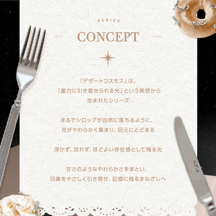 コンセプト(Series Concept),「デザートコスモス」は、「重力に引き寄せられる光」という発想から生まれたシリーズ。,まるでシロップが自然に落ちるように、光がやわらかく集まり、目元にとどまる。,浮かず、流れず、ほどよい存在感として残る光。,甘さのようなやわらかさをまとい、印象をやさしく引き寄せ、記憶に残るまなざしへ。 | コファンシー Cofancy 1day カラコン カラーコンタクト
