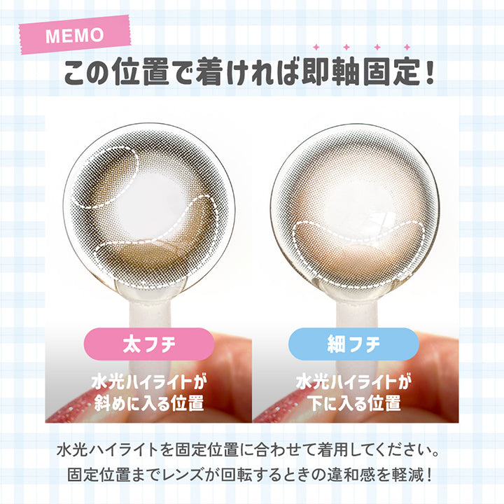この位置でつければ即軸固定!, 太フチ, 水光ハイライトが斜め2か所に入る位置, 細フチ, 水光ハイライトが下に入る位置, 水光ハイライトを固定位置に合わせて着用してください。, 固定位置までレンズが回転するときに、レンズの厚みが上下で異なることで生じる違和感を軽減！, 回らないのは3D Freeform Stabl Designの特徴です。, レンズの装用感・固定にかかる時間には個人差があります。, 軸固定技術には個人差があります。不具合対応の対象外となります。 | LilMe リルミィ 1day カラコン カラーコンタクト
