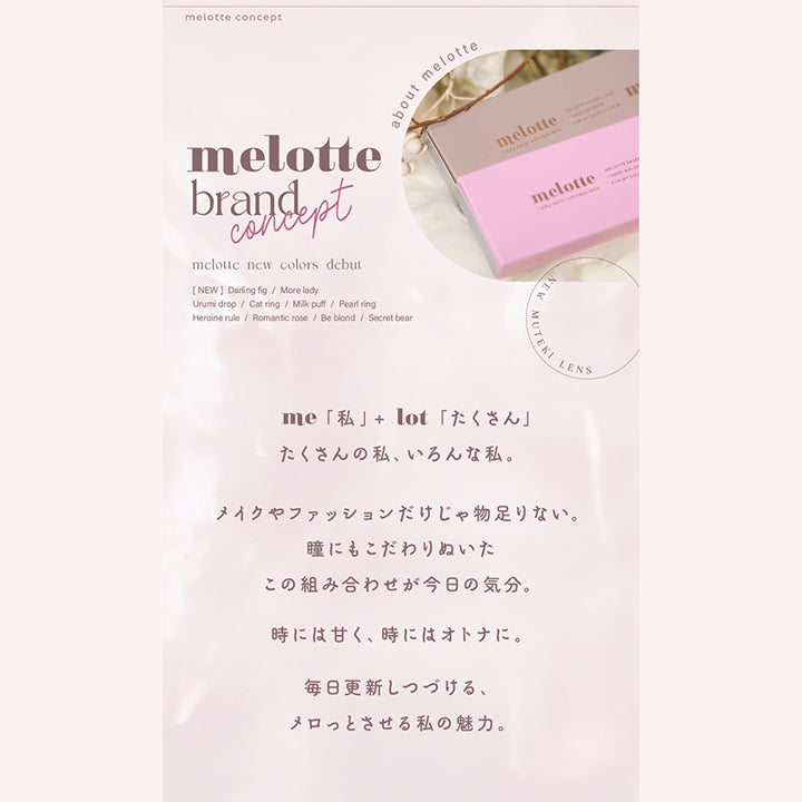 メロット(melotte),me「私」＋lot「たくさん」,たくさんの私、いろんな私。,メイクやファッションだけじゃもの足りない。,瞳にもこだわりぬいたこの組み合わせが今日の気分。,時には甘く、時には大人に。,毎日更新し続ける、メロッとさせる私の魅力。|メロット melotte カラコン カラーコンタクト
