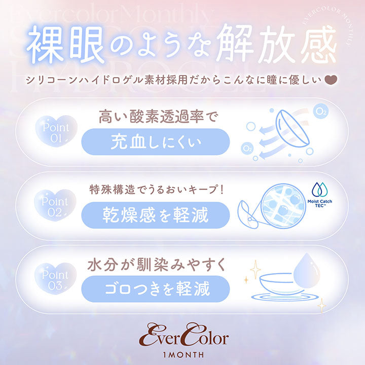 裸眼のような解放感, シリコーンハイドロゲル素材採用だからこんなに瞳に優しい, Point01 高い酸素透過率で充血しにくい, Point02 特殊構造でうるおいキープ！乾燥感を軽減, Point03 水分が馴染みやすくごろつきを軽減, Evercolor 1month | エバーカラーマンスリー EverColor monthly カラコン カラーコンタクト
