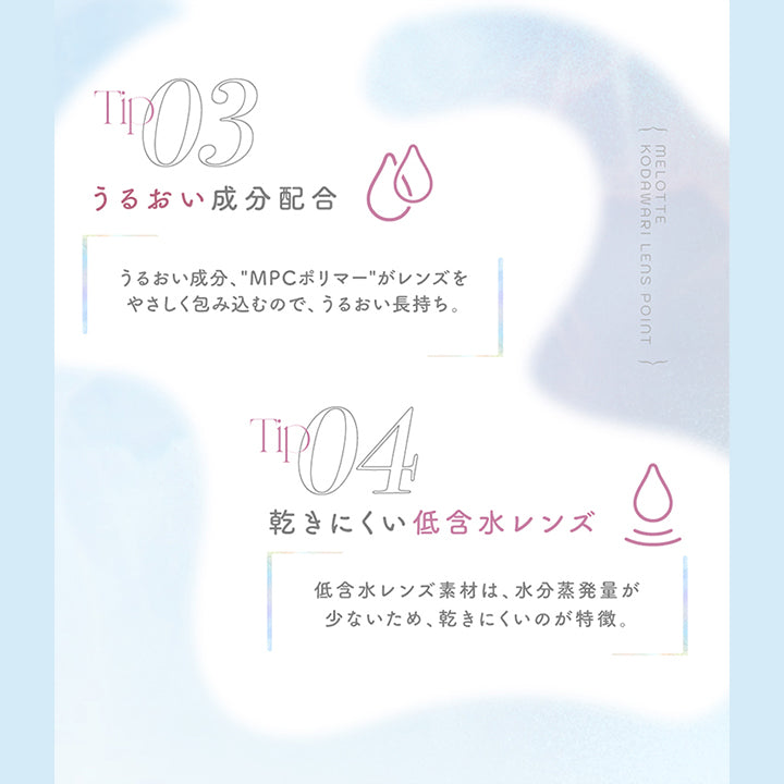 Lens point, Tip03, うるおい成分配合, うるおい成分、MPCポリマーがレンズをやさしく包みこっむので、うるおい長持ち。, Tip04, 乾きにくい低含水レンズ, 低含水レンズ素材は、水分蒸発用が少ないため、乾きにくいのが特徴。 | メロット melotte 1day カラコン カラーコンタクト
