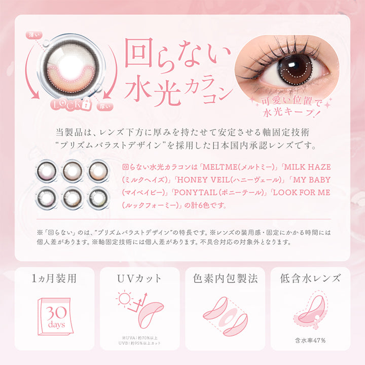 回らない水光カラコン：当製品は、レンズ下方に厚みを持たせて安定させる軸固定技術 プリズムバラストデザインを採用した日本国内承認レンズです。※回らない水光カラコンは「MELT ME(メルトミー)」「MILK HAZE(ミルクヘイズ)」「HONEY VEIL(ハニーヴェール)」「MY BABY(マイベイビー)」「PONYTAIL(ポニーテール)」「LOOK FOR ME(ルックフォーミー)」の計6色です。,1ヶ月装用,UVカット：紫外線の透過を抑え、大切な瞳を守ります。UV-A 約70%以上 / UV-B 約95%以上カット,色素内包製法,低含水レンズ：含水率47%