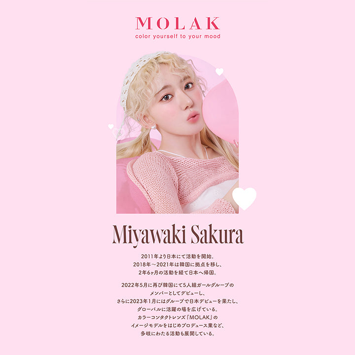 モラクワンマンス(MOLAK 1month),MOLAK,color yourself to your mood,Miyawaki Sakura,2011年より日本にて活動を開始。,2018年~2021年は韓国に拠点を移し、2年6ヶ月の活動を経て日本へ帰国。,2022年5月に再び韓国にて5人組ガールグループのメンバーとしてデビューし、さらに2023年1月にはグループで日本デビューを果たし、グローバルに活躍の場を広げている。カラーコンタクトレンズ「MOLAK」のイメージモデルをはじめプロデュース業など、多岐にわたる活動も展開している。|モラクワンマンス MOLAK 1month カラコン カラーコンタクト
