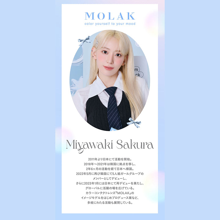 モラクワンマンス(MOLAK 1month),color yourself to your mood,Miyawaki Sakura,2011年より日本にて活動を開始。,2018年～2021年は韓国に拠点を移し、2年6ヶ月の活動を経て日本へ帰国。,2022年5月に再び韓国にて5人組ガールグループのメンバーとしてデビューし、さらに2023年1月には日本にて再デビューを果たし、グローバルに活躍の場を広げている。,カラーコンタクトレンズ『MOLAK』のイメージモデルをはじめプロデュース業など、多岐にわたる活動も展開している。|モラクワンマンス MOLAK 1month カラコン カラーコンタクト