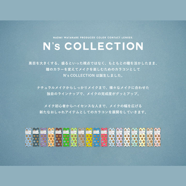 エヌズコレクション(N's COLLECTION),黒目を大きくする、盛るといった視点ではなく、もともとの瞳を活かしたまま、瞳のカラーを変えてメイクを楽しむためのカラコンとしてN's COLLECTIONは誕生しました。ナチュラルメイクからしっかりメイクまで、様々なメイクに合わせた独自のラインアップで、メイクの完成度がグッとアップ。メイク初心者からハイセンスな人まで、メイクの幅を広げる新たなおしゃれアイテムとしてのカラコンを展開していきます。|エヌズコレクション N's COLLECTION カラコン カラーコンタクト