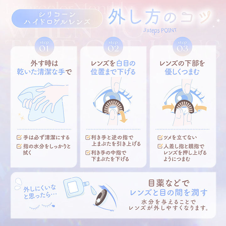 シリコーンハイドロゲルレンズの外し方のコツ, 3 step point, Step01 外すときは乾いた清潔な手で, 手は必ず清潔にする, 指の水分をしっかりと拭く, Step02 レンズを白目の位置まで下げる, 効き手と逆の指で上まぶたを引き上げる, 利き手の中指で下まぶたを下げる, Step03 レンズの下部を優しくつまむ, 爪を立てない, 人差し指と親指でレンズを押し上げるようにつまむ, 外しにくいと思ったら, 目薬などでレンズと目の間を潤す, 水分を与えることでレンズが外しやすくなります。 | エバーカラーマンスリー EverColor monthly カラコン カラーコンタクト
