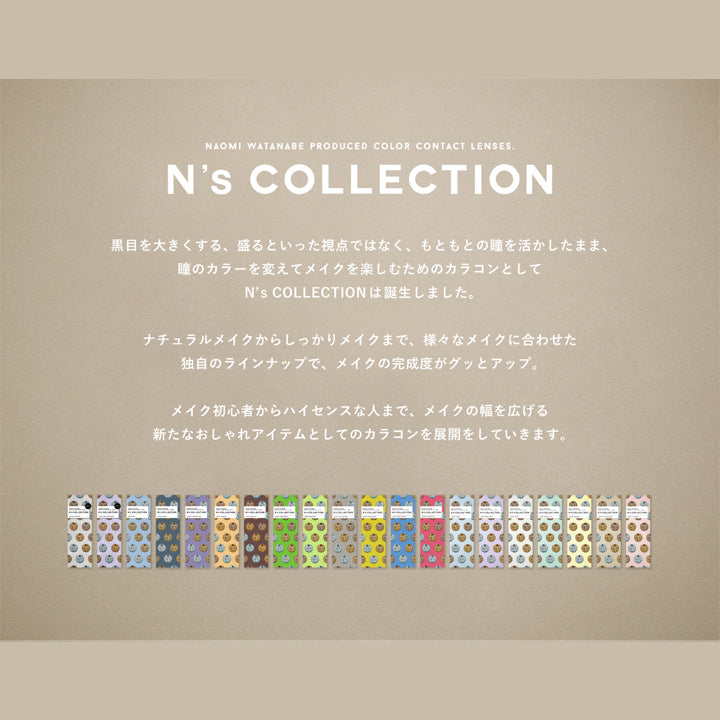 エヌズコレクション(N's COLLECTION),黒目を大きくする、盛るといった視点ではなく、もともとの瞳を活かしたまま、瞳のカラーを変えてメイクを楽しむためのカラコンとしてN's COLLECTIONは誕生しました。ナチュラルメイクからしっかりメイクまで、様々なメイクに合わせた独自のラインアップで、メイクの完成度がグッとアップ。メイク初心者からハイセンスな人まで、メイクの幅を広げる新たなおしゃれアイテムとしてのカラコンを展開していきます。|エヌズコレクション N's COLLECTION カラコン カラーコンタクト