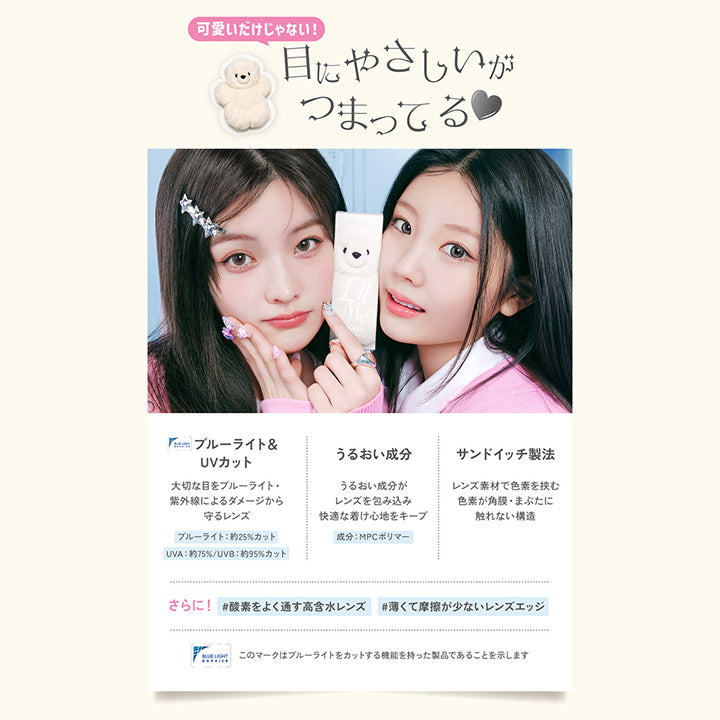 可愛いだけじゃない！目にやさしいがつまってる♡, ブルーライト＆UVカット, 大切な目をブルーライト・紫外線によるダメージから守るレンズ, ブルーライト約25%カット, UVA約75%/UVB約95%カット, うるおい成分, うるおい成分がレンズを包み込み快適な着け心地をキープ, 成分：MPCポリマー, サンドイッチ製法, レンズ素材で色素を挟む色素が角膜・まぶたに触れない構造, さらに!酸素をよく通す高含水レンズ, 薄くて摩擦が少ないレンズエッジ, このマークはブルーライトをカットする機能を持った製品であることを示します。 | LilMe リルミィ 1day カラコン カラーコンタクト
