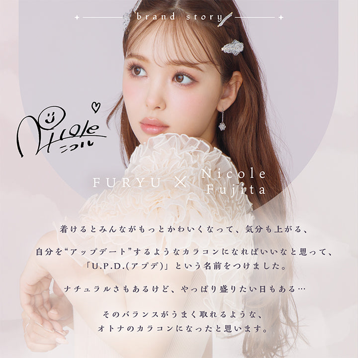 アプデ(U.P.D.),brand story,FURYU X Nicole Fujita,color contact lens,1day,U.P.D.,update yourself,着けるとみんながもっとかわいくなって、気分も上がる、,自分を“アップデート”するようなカラコンになればいいなと思って、「U.P.D.(アプデ)」という名前をつけました。,ナチュラルさもあるけど、やっぱり盛りたい日もある・・・,そのバランスがうまく取れるような、オトナのカラコンになったと思います。|アプデ U.P.D. カラコン カラーコンタクト