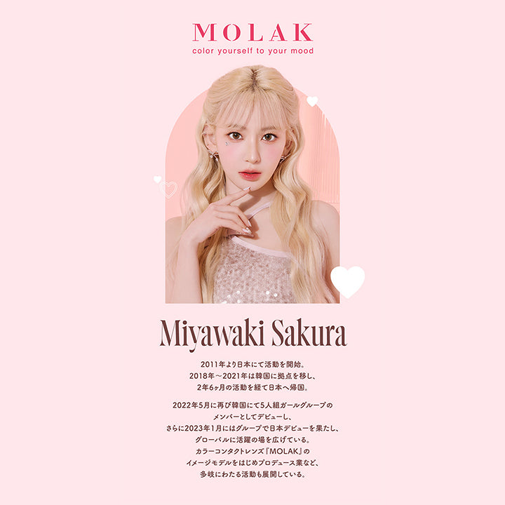 モラクワンデー(MOLAK 1day),MOLAK,color yourself to your mood,Miyawaki Sakura,2011年より日本にて活動を開始。2018年~2021年は韓国に拠点を移し、2年6ヶ月の活動を経て日本へ帰国。2022年5月に再び韓国にて5人組ガールグループの メンバーとしてデビューし、さらに2023年1月にはグループで日本デビューを果たし、グローバルに活躍の場を広げている。 カラーコンタクトレンズ 『MOLAK』 のイメージモデルをはじめプロデュース業など、 多岐にわたる活動も展開している。|モラクワンデー MOLAK 1day カラコン カラーコンタクト