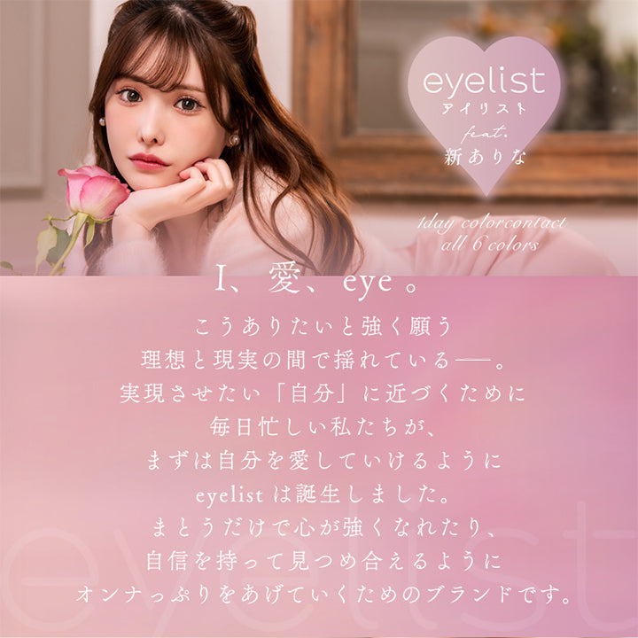 アイリスト(eyelist),BRAND CONCEPT,I、愛、eye。,こうありたいと強く願う,理想と現実の間で揺れている――。,実現させたい「自分」に近づくために,毎日忙しい私たちが、,まずは自分を愛していけるように,eyelistは誕生しました。,まとうだけで心が強くなれたり、,自信を持って見つめ合えるように,オンナっぷりをあげていくためのブランドです。|アイリスト eyelist カラコン カラーコンタクト
