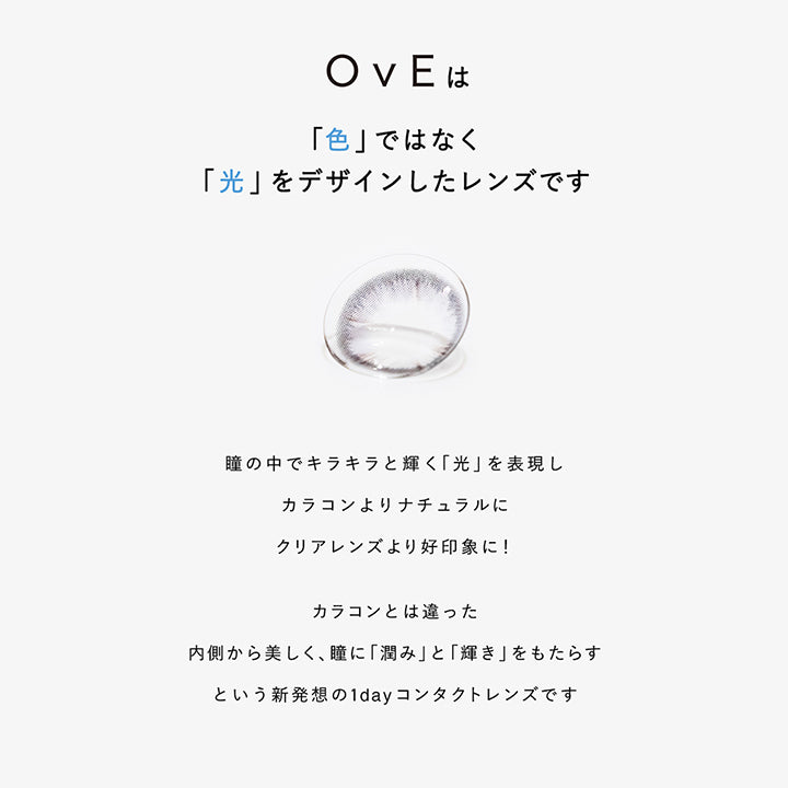 OvEは, 「色」ではなく「光」をデザインしたレンズです, 瞳の中でキラキラと輝く「光」を表現しカラコンよりナチュラルにクリアレンズより好印象に!, カラコンとは違った, 内側から美しく、瞳に「潤み」と「輝き」をもたらすという新発想の1dayコンタクトレンズです | オヴィ OvE 1day カラコン カラーコンタクト
