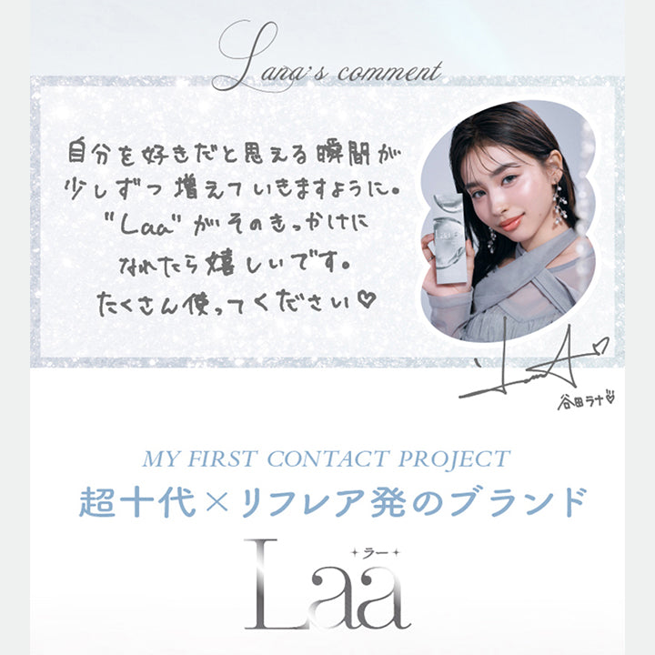 谷田ラナのコメント,谷田ラナのコメント,自分を好きだと思える瞬間が少しずつ増えていきますように。ラーがそのきかけになれたらうれしいです。たくさん使ってください。,谷田ラナのサイン,My First Contact Project 超十代 × リフレア発のブランド,ラー(Laa) | 超十代リフレア ラー Laa 1day カラコン カラーコンタクト
