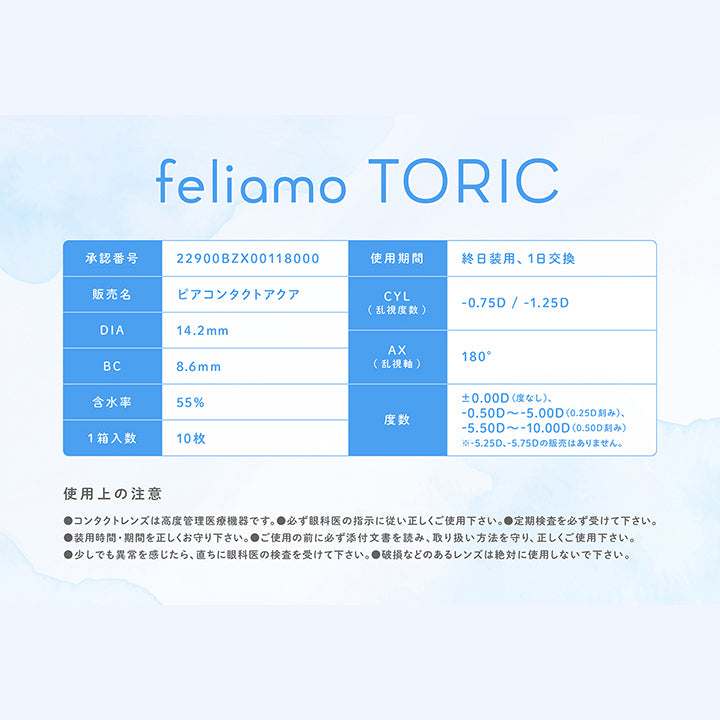 フェリアモトーリック(feliamo Toric).承認番号：22900BZX00118000,使用期間：終日装用、1日交換,販売名：ビアコンタクトアクア,CYL(乱視度数)：-0.75D / -1.25D,AX(乱視軸)：180°,DIA：14.2mm,BC：8.6mm,含水率：55%,度数：±0.00D(度なし)、-0.50D ~- 5.00D(0.25D刻み)、-5.50D ~- 10.00D(0.50D刻み)※- 5.25D、-5.75Dの般売はありません。,1箱入数：10枚,使用上の注意：,●コンタクトレンズは高度管理医療機器です。●必ず眼科医の指示に従い正しくご使用下さい。●定期検査を必ず受けて下さい。,●装用時間·期間を正しくお守り下さい。●ご使用の前に必ず添付文書を読み、取り扱い方法を守り、正しくご使用下さい。,●少しでも異常を感じたら、直ちに眼科医の検査を受けて下さい。●破損などのあるレンズは絶対に使用しないで下さい。 | フェリアモトーリック feliamo Toric 1day カラコン カラーコンタクト
