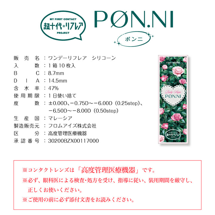 My First Contact Project 超十代リフレア,販売名:ワンデーリフレア シリコーン,入数:1箱10枚入,BC:8.7mm,DIA:14.5mm,含水率:47%,使用期限:1日使い捨て,度数:±0.00D、-0.75D ~- 6.00D(0.25step)、-6.50D ~- 8.00D (0.50step),生産国:マレーシア,製造販売元:フロムアイズ株式会社,区分:高度管理医療機器,承認番号:30200BZX00117000,※コンタクトレンズは「高度管理医療機器」です。※必ず、眼科医による検査·処方を受け、指導に従い、装用期間を厳守し、正しくお使いください。※ご使用の前に必ず添付文書をお読みください。 | 超十代リフレア ポンニ Pøn.Ni 1day カラコン カラーコンタクト
