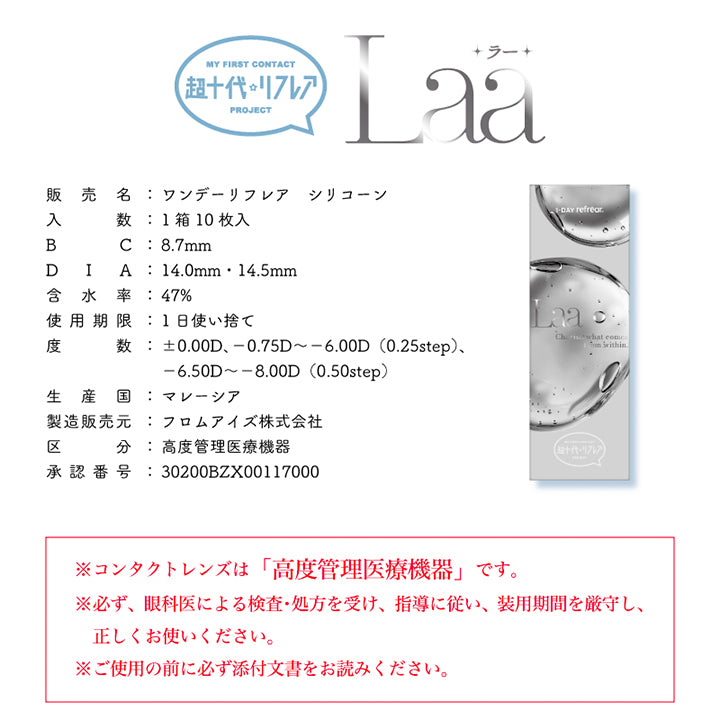 My First Contact Project 超十代リフレア,販売名:ワンデーリフレア シリコーン,入数:1箱10枚入,BC:8.7mm,DIA:14.5mm,含水率:47%,使用期限:1日使い捨て,度数:±0.00D、-0.75D ~- 6.00D(0.25step)、-6.50D ~- 8.00D (0.50step),生産国:マレーシア,製造販売元:フロムアイズ株式会社,区分:高度管理医療機器,承認番号:30200BZX00117000,※コンタクトレンズは「高度管理医療機器」です。※必ず、眼科医による検査·処方を受け、指導に従い、装用期間を厳守し、正しくお使いください。※ご使用の前に必ず添付文書をお読みください。 | 超十代リフレア ラー Laa 1day カラコン カラーコンタクト
